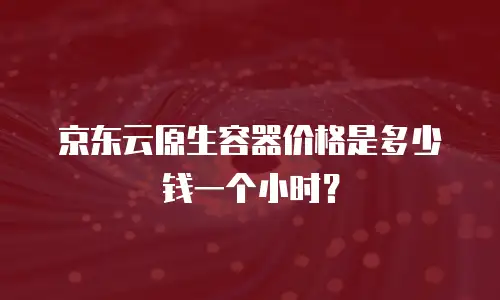 京东云原生容器价格是多少钱一个小时？