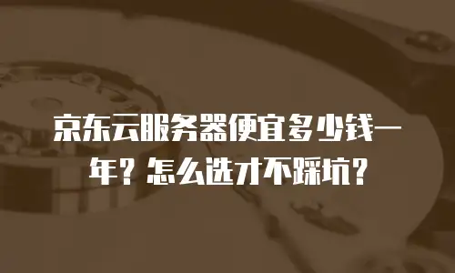 京东云服务器便宜多少钱一年？怎么选才不踩坑？