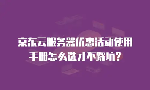 京东云服务器优惠活动使用手册怎么选才不踩坑？