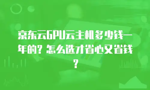 京东云GPU云主机多少钱一年的？怎么选才省心又省钱？