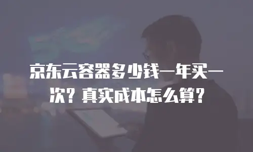 京东云容器多少钱一年买一次？真实成本怎么算？