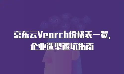 京东云Vearch价格表一览，企业选型避坑指南