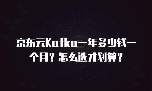 京东云Kafka一年多少钱一个月？怎么选才划算？