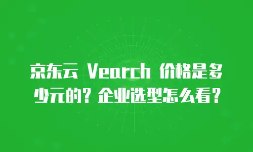 京东云 Vearch 价格是多少元的？企业选型怎么看？
