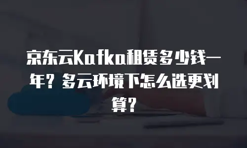京东云Kafka租赁多少钱一年？多云环境下怎么选更划算？