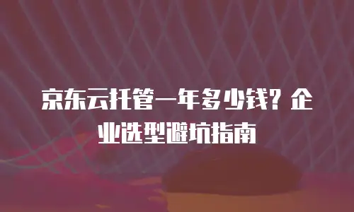 京东云托管一年多少钱？企业选型避坑指南