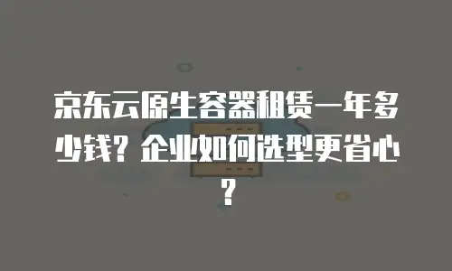 京东云原生容器租赁一年多少钱？企业如何选型更省心？