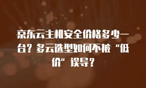 京东云主机安全价格多少一台？多云选型如何不被“低价”误导？