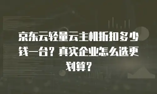 京东云轻量云主机折扣多少钱一台？真实企业怎么选更划算？