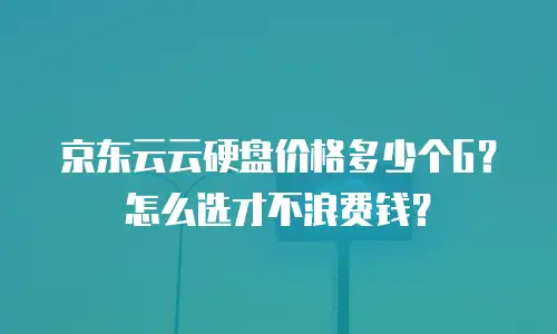 京东云云硬盘价格多少个G？怎么选才不浪费钱？