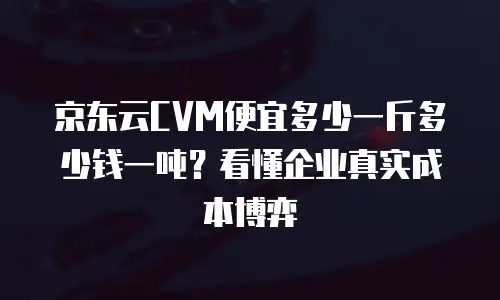 京东云CVM便宜多少一斤多少钱一吨？看懂企业真实成本博弈