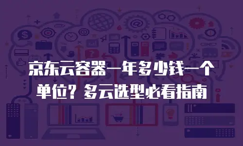 京东云容器一年多少钱一个单位？多云选型必看指南
