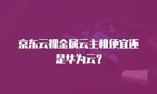 京东云裸金属云主机便宜还是华为云？