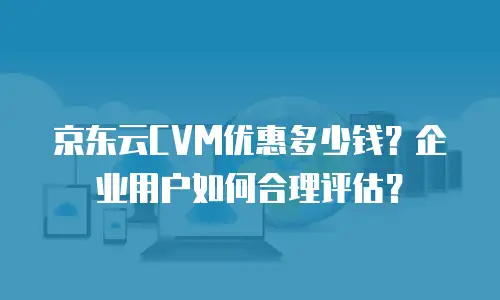 京东云CVM优惠多少钱？企业用户如何合理评估？