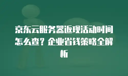京东云服务器返现活动时间怎么查？企业省钱策略全解析