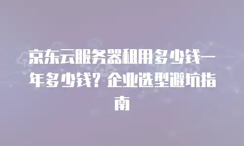 京东云服务器租用多少钱一年多少钱？企业选型避坑指南