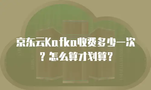 京东云Kafka收费多少一次？怎么算才划算？