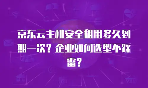 京东云主机安全租用多久到期一次？企业如何选型不踩雷？
