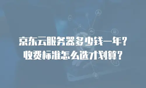 京东云服务器多少钱一年？收费标准怎么选才划算？