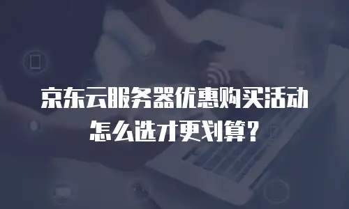 京东云服务器优惠购买活动怎么选才更划算？
