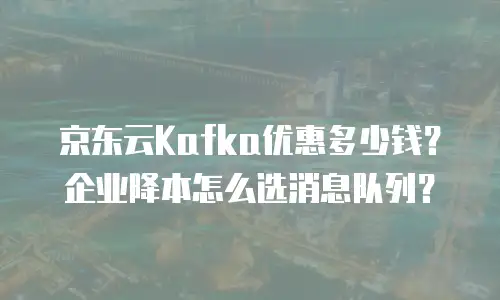 京东云Kafka优惠多少钱？企业降本怎么选消息队列？