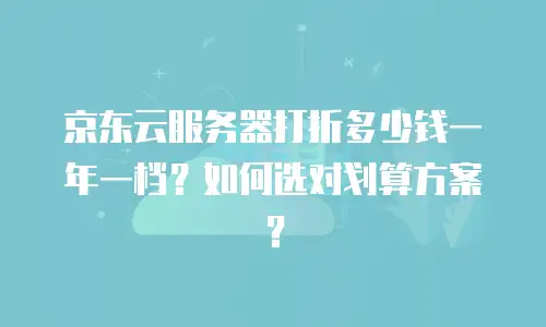 京东云服务器打折多少钱一年一档？如何选对划算方案？