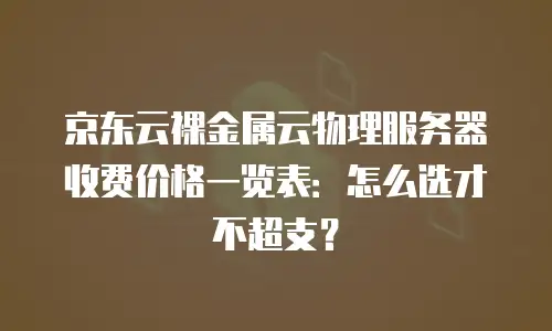 京东云裸金属云物理服务器收费价格一览表：怎么选才不超支？