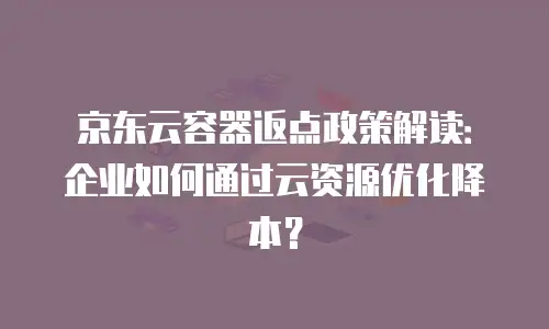 京东云容器返点政策解读：企业如何通过云资源优化降本？