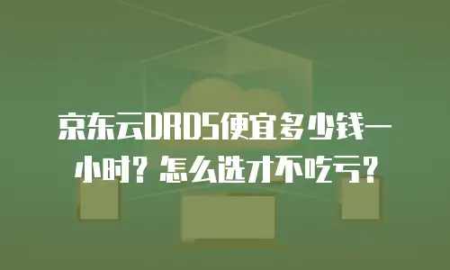 京东云DRDS便宜多少钱一小时？怎么选才不吃亏？
