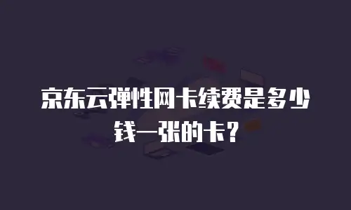 京东云弹性网卡续费是多少钱一张的卡？
