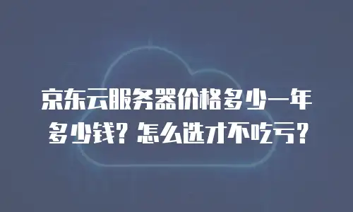 京东云服务器价格多少一年多少钱？怎么选才不吃亏？