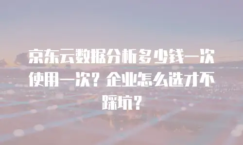 京东云数据分析多少钱一次使用一次？企业怎么选才不踩坑？
