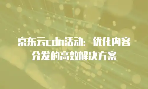 京东云cdn活动：优化内容分发的高效解决方案
