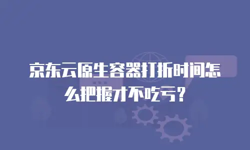 京东云原生容器打折时间怎么把握才不吃亏？