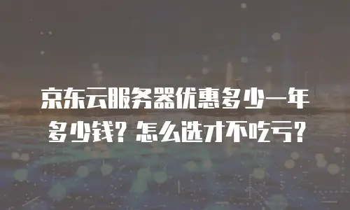京东云服务器优惠多少一年多少钱？怎么选才不吃亏？