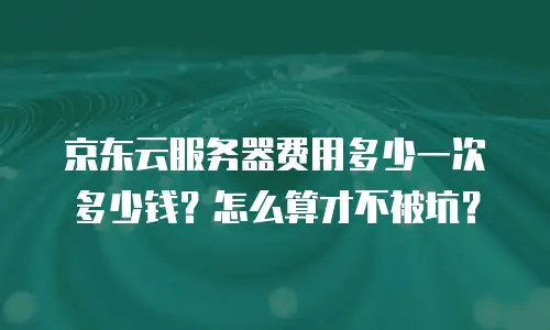 京东云服务器费用多少一次多少钱？怎么算才不被坑？