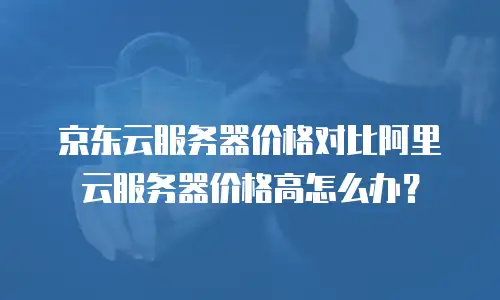 京东云服务器价格对比阿里云服务器价格高怎么办？