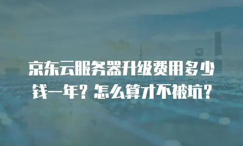 京东云服务器升级费用多少钱一年？怎么算才不被坑？