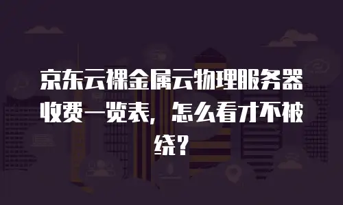 京东云裸金属云物理服务器收费一览表，怎么看才不被绕？