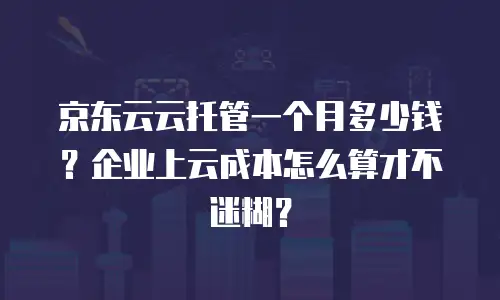 京东云云托管一个月多少钱？企业上云成本怎么算才不迷糊？