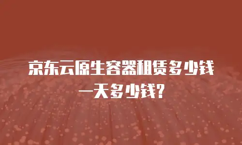京东云原生容器租赁多少钱一天多少钱？