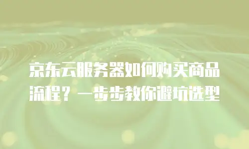 京东云服务器如何购买商品流程？一步步教你避坑选型