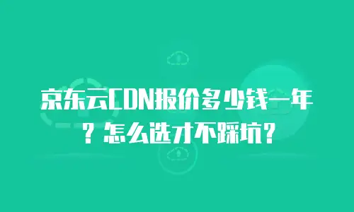 京东云CDN报价多少钱一年？怎么选才不踩坑？