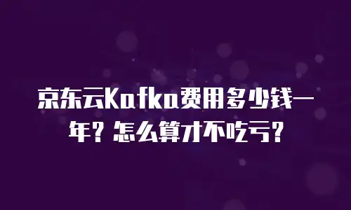 京东云Kafka费用多少钱一年？怎么算才不吃亏？