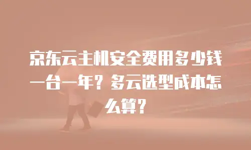 京东云主机安全费用多少钱一台一年？多云选型成本怎么算？