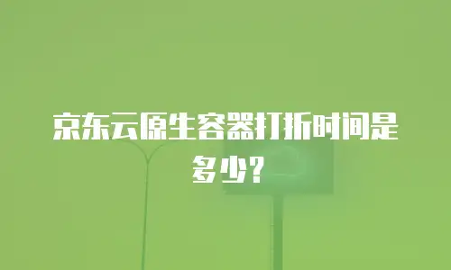 京东云原生容器打折时间是多少？