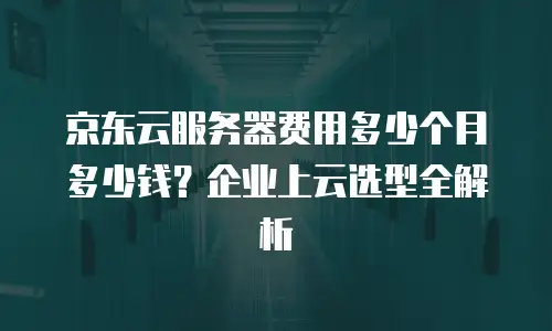京东云服务器费用多少个月多少钱？企业上云选型全解析