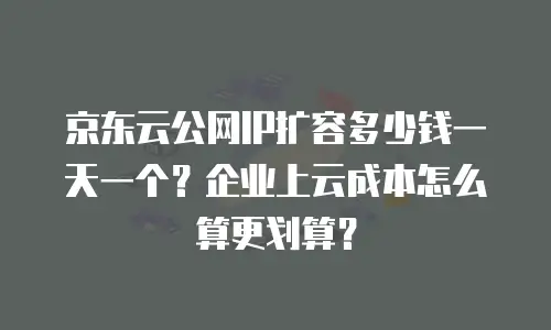京东云公网IP扩容多少钱一天一个？企业上云成本怎么算更划算？
