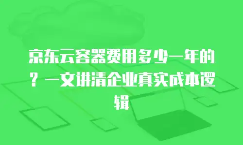 京东云容器费用多少一年的？一文讲清企业真实成本逻辑