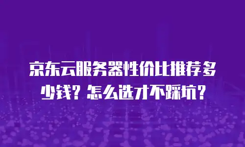 京东云服务器性价比推荐多少钱？怎么选才不踩坑？